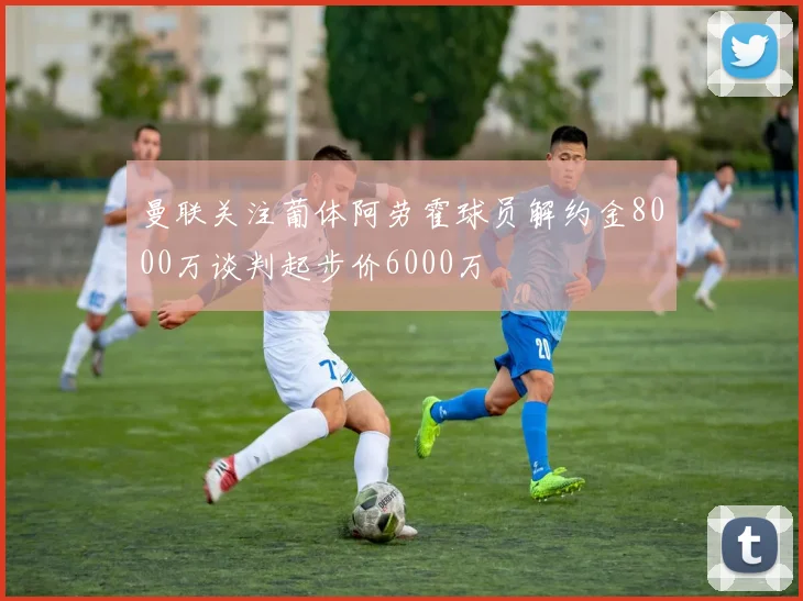 曼联关注葡体阿劳霍球员解约金8000万谈判起步价6000万