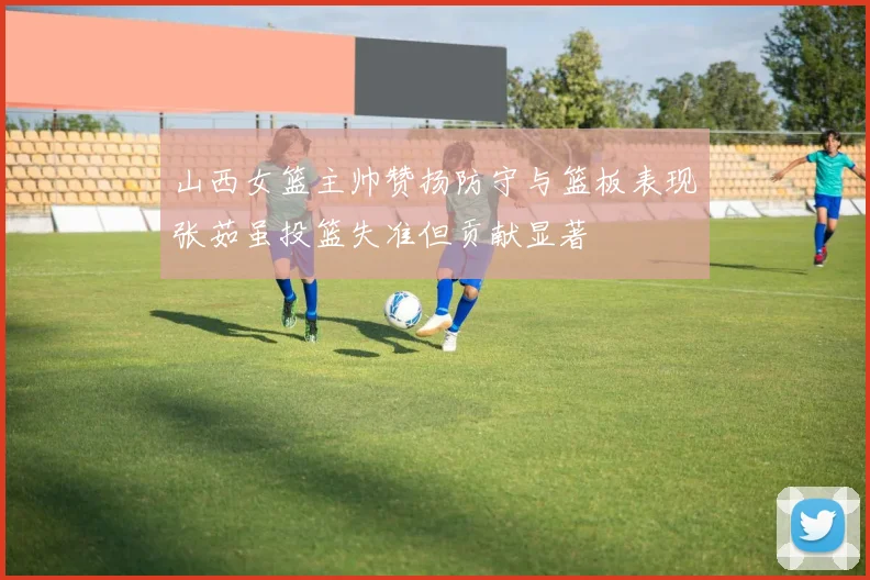 山西女篮主帅赞扬防守与篮板表现张茹虽投篮失准但贡献显著