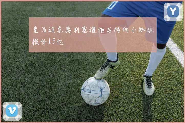 皇马追求奥利塞遭拒后转向小蜘蛛报价15亿