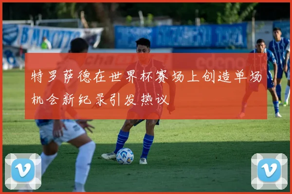 特罗萨德在世界杯赛场上创造单场机会新纪录引发热议