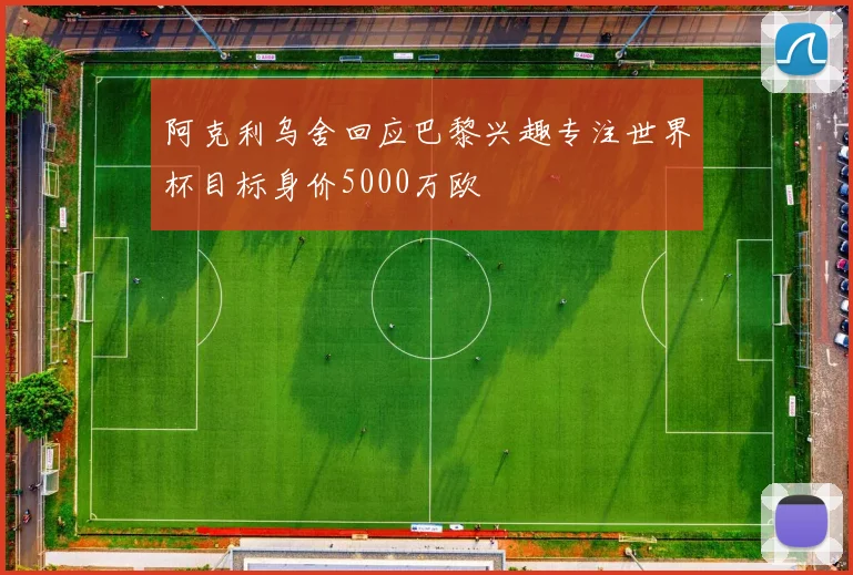 阿克利乌舍回应巴黎兴趣专注世界杯目标身价5000万欧