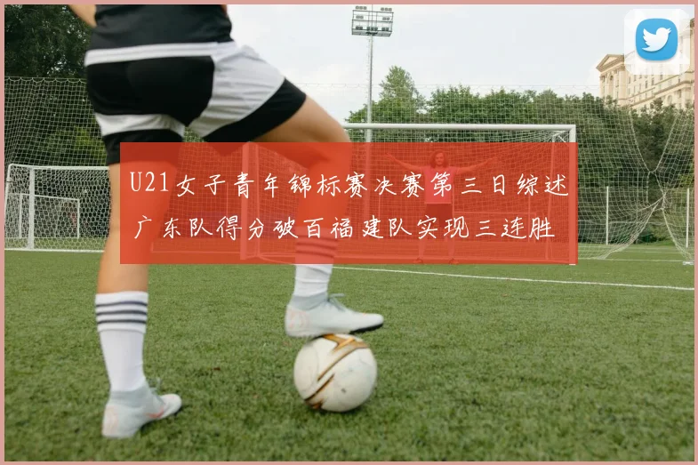 U21女子青年锦标赛决赛第三日综述广东队得分破百福建队实现三连胜