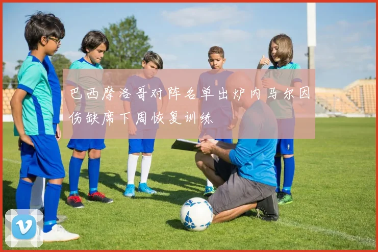 巴西摩洛哥对阵名单出炉内马尔因伤缺席下周恢复训练