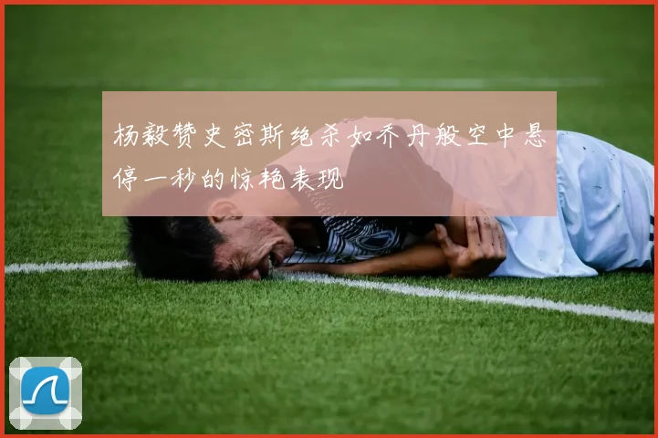 杨毅赞史密斯绝杀如乔丹般空中悬停一秒的惊艳表现