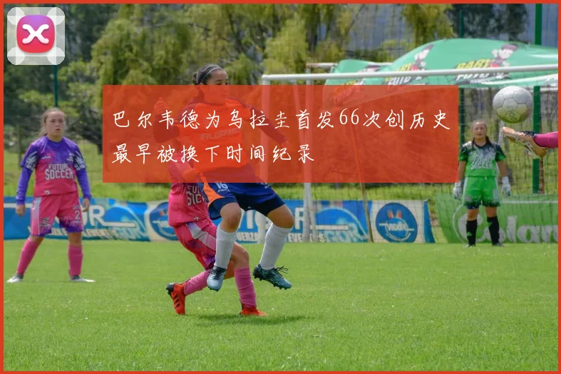 巴尔韦德为乌拉圭首发66次创历史最早被换下时间纪录