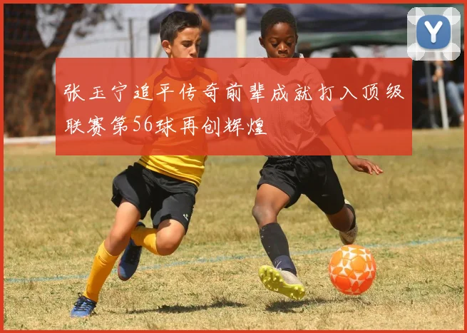 张玉宁追平传奇前辈成就打入顶级联赛第56球再创辉煌