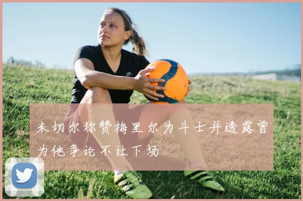 米切尔称赞梅里尔为斗士并透露曾为他争论不让下场