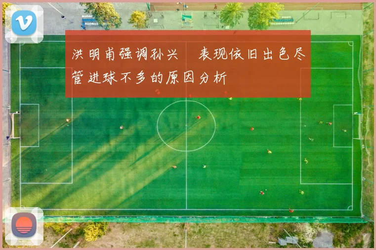 洪明甫强调孙兴慜表现依旧出色尽管进球不多的原因分析