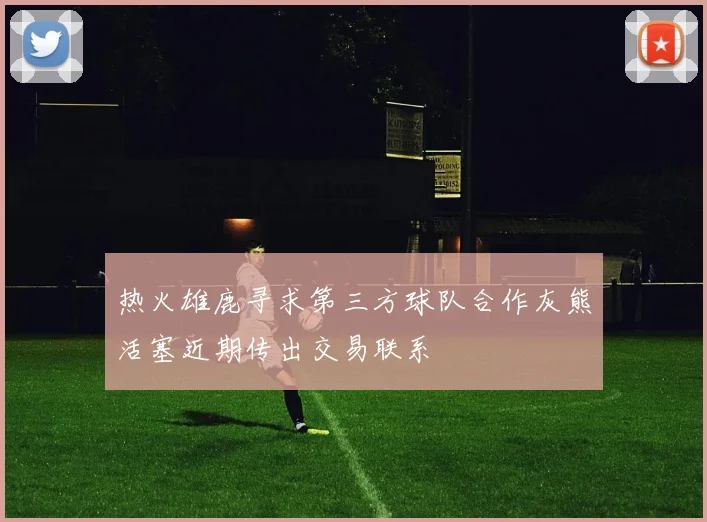 热火雄鹿寻求第三方球队合作灰熊活塞近期传出交易联系