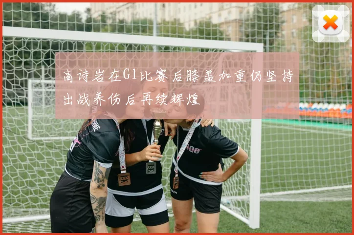 高诗岩在G1比赛后膝盖加重仍坚持出战养伤后再续辉煌
