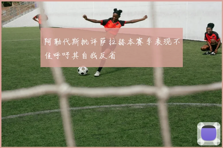 阿勒代斯批评萨拉赫本赛季表现不佳呼吁其自我反省