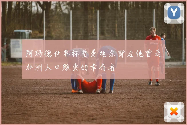 阿玛德世界杯首秀绝杀背后他曾是非洲人口贩卖的幸存者