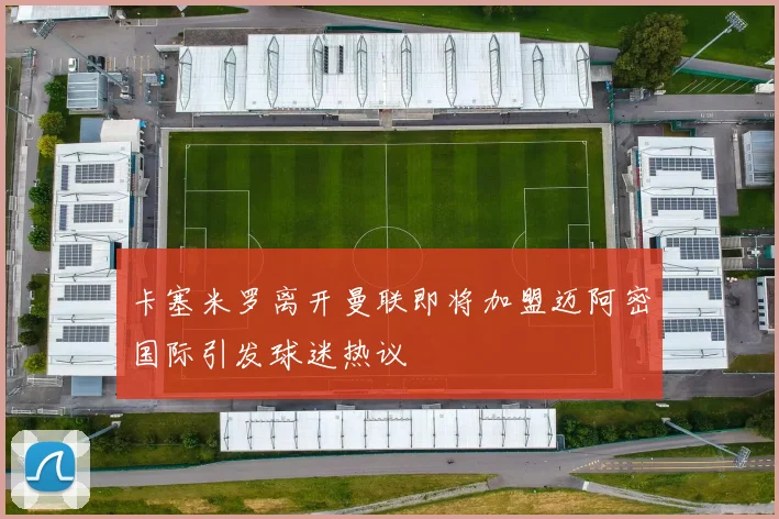 卡塞米罗离开曼联即将加盟迈阿密国际引发球迷热议