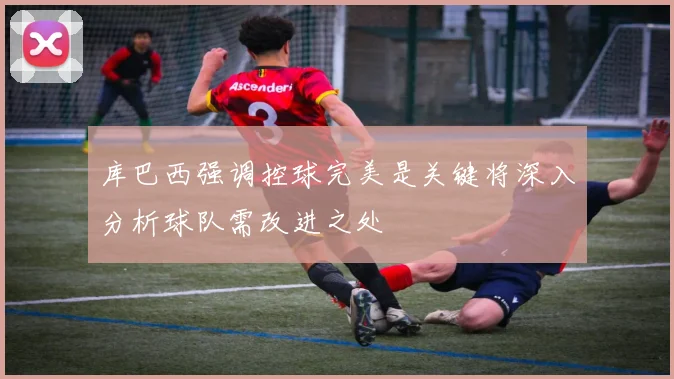 库巴西强调控球完美是关键将深入分析球队需改进之处