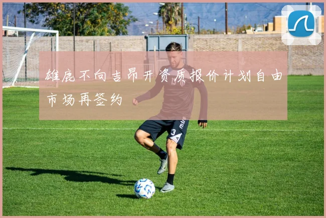 雄鹿不向吉昂开资质报价计划自由市场再签约