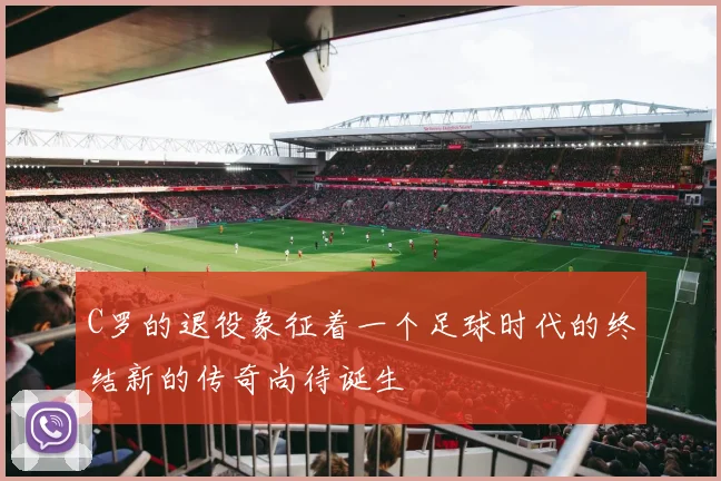 C罗的退役象征着一个足球时代的终结新的传奇尚待诞生