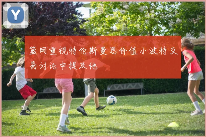 篮网重视特伦斯曼恩价值小波特交易讨论中提及他