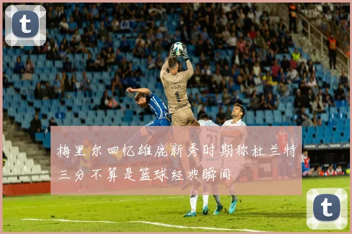 梅里尔回忆雄鹿新秀时期称杜兰特三分不算是篮球经典瞬间
