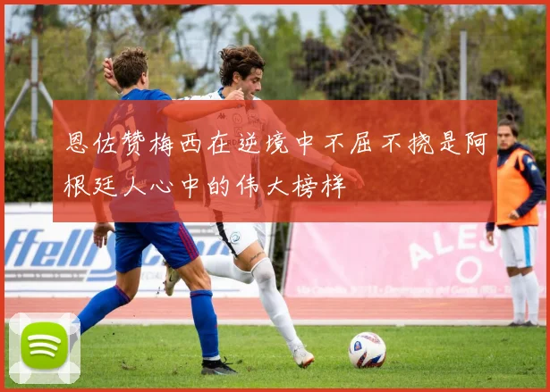 恩佐赞梅西在逆境中不屈不挠是阿根廷人心中的伟大榜样
