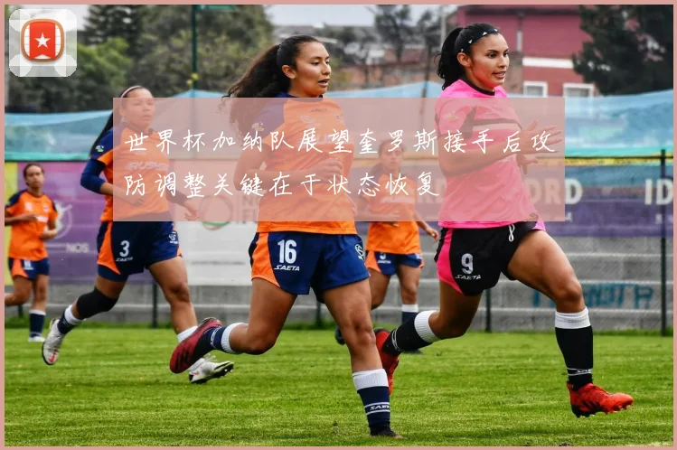 世界杯加纳队展望奎罗斯接手后攻防调整关键在于状态恢复