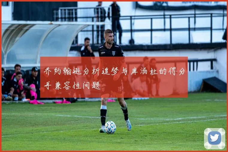 乔约翰逊分析追梦与库汤杜的得分手兼容性问题