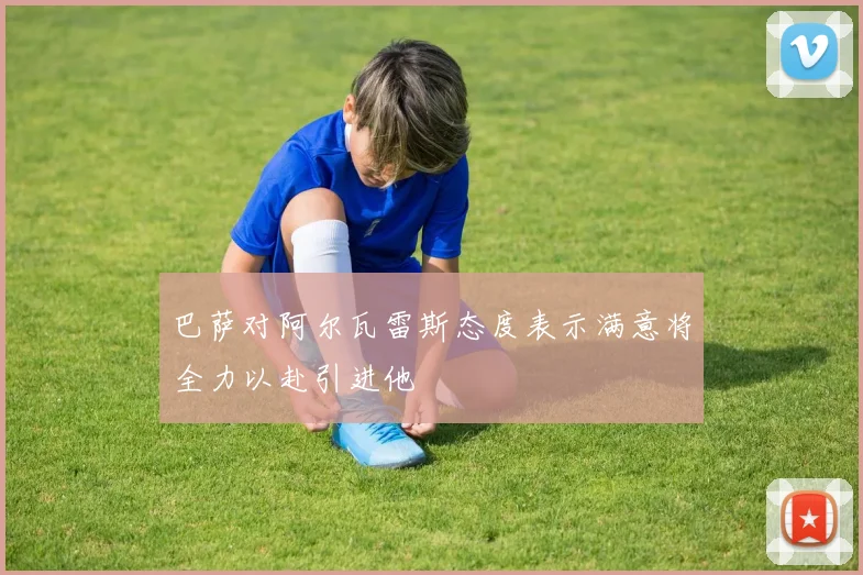 巴萨对阿尔瓦雷斯态度表示满意将全力以赴引进他